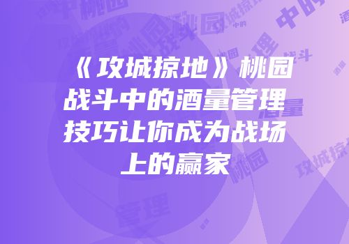 《攻城掠地》桃园战斗中的酒量管理技巧让你成为战场上的赢家