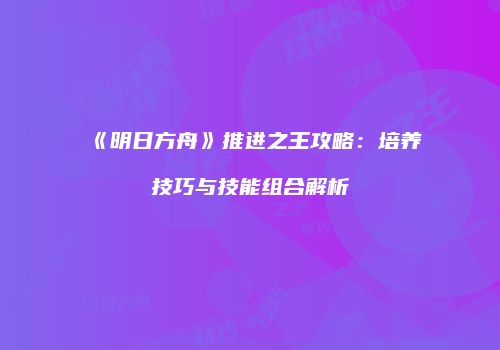 《明日方舟》推进之王攻略：培养技巧与技能组合解析