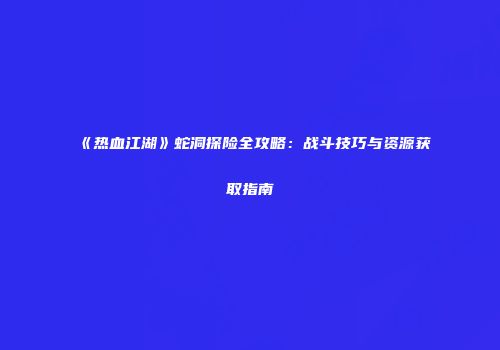 《热血江湖》蛇洞探险全攻略:战斗技巧与资源获取指南