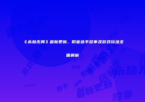 《永劫无间》最新更新、职业选手故事及游戏玩法全面解析