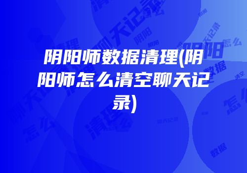 阴阳师数据清理(阴阳师怎么清空聊天记录)