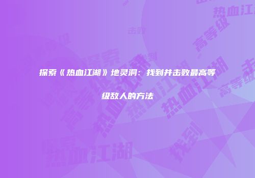 探索《热血江湖》地灵洞：找到并击败最高等级敌人的方法