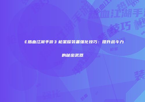 《热血江湖手游》枪星耀装备强化技巧：提升战斗力的秘密武器