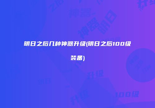 明日之后几种神器升级(明日之后100级装备)