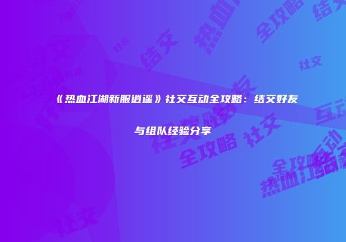 《热血江湖新服逍遥》社交互动全攻略：结交好友与组队经验分享