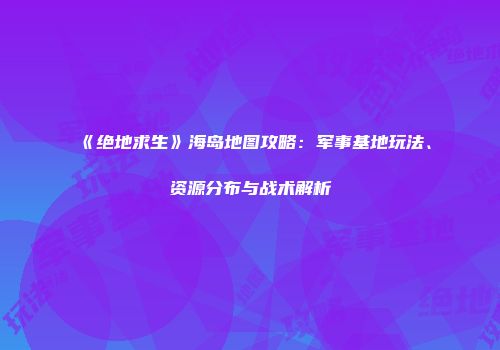 《绝地求生》海岛地图攻略：军事基地玩法、资源分布与战术解析