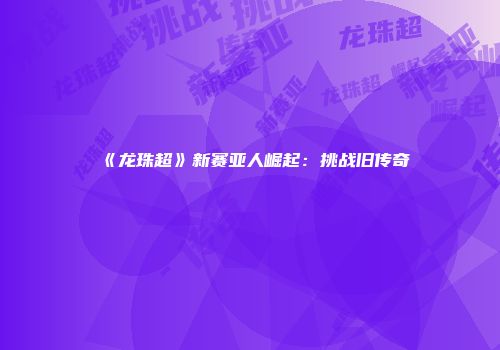 《龙珠超》新赛亚人崛起：挑战旧传奇