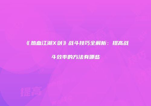 《热血江湖X剑》战斗技巧全解析：提高战斗效率的方法有哪些