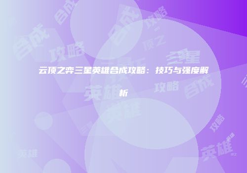 云顶之弈三星英雄合成攻略：技巧与强度解析