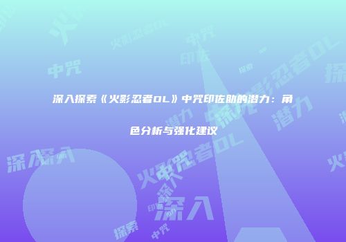 深入探索《火影忍者OL》中咒印佐助的潜力：角色分析与强化建议