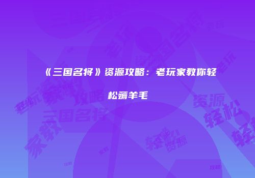 《三国名将》资源攻略：老玩家教你轻松薅羊毛