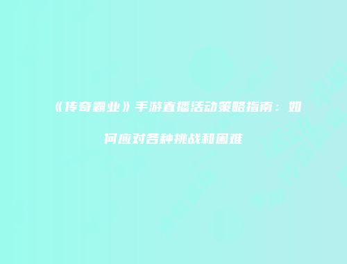 《传奇霸业》手游直播活动策略指南：如何应对各种挑战和困难