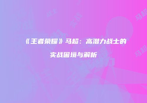 《王者荣耀》马超：高潜力战士的实战困境与解析