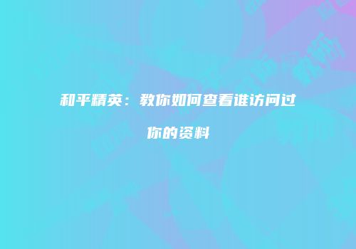 和平精英：教你如何查看谁访问过你的资料