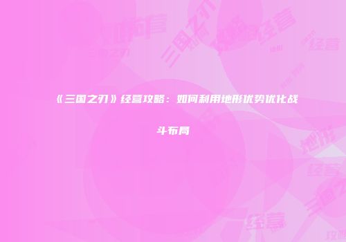 《三国之刃》经营攻略：如何利用地形优势优化战斗布局