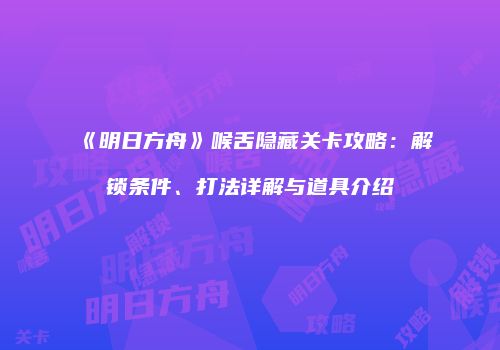 《明日方舟》喉舌隐藏关卡攻略：解锁条件、打法详解与道具介绍