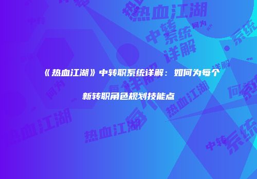 《热血江湖》中转职系统详解：如何为每个新转职角色规划技能点