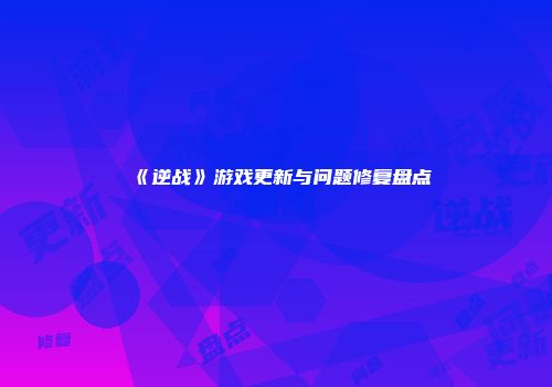 《逆战》游戏更新与问题修复盘点