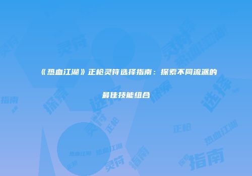 《热血江湖》正枪灵符选择指南：探索不同流派的最佳技能组合