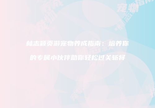 林志颖页游宠物养成指南：培养你的专属小伙伴助你轻松过关斩将