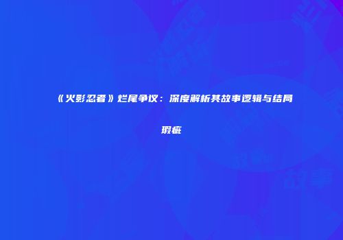 《火影忍者》烂尾争议：深度解析其故事逻辑与结局瑕疵