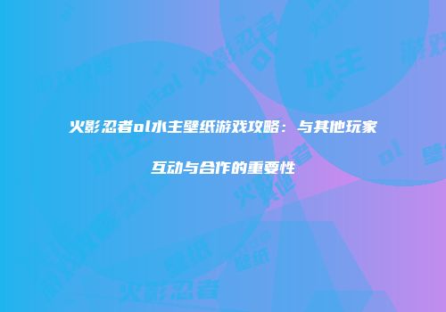 火影忍者ol水主壁纸游戏攻略：与其他玩家互动与合作的重要性