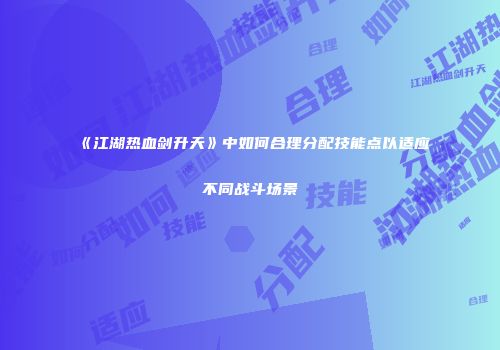 《江湖热血剑升天》中如何合理分配技能点以适应不同战斗场景
