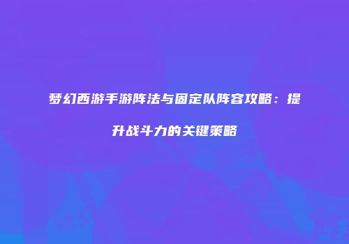 梦幻西游手游阵法与固定队阵容攻略：提升战斗力的关键策略