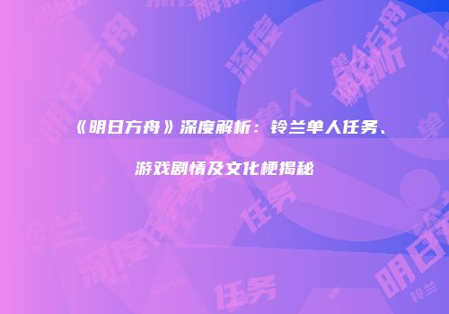 《明日方舟》深度解析：铃兰单人任务、游戏剧情及文化梗揭秘