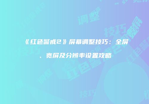 《红色警戒2》屏幕调整技巧：全屏、宽屏及分辨率设置攻略