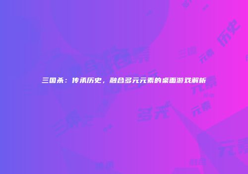 三国杀：传承历史，融合多元元素的桌面游戏解析