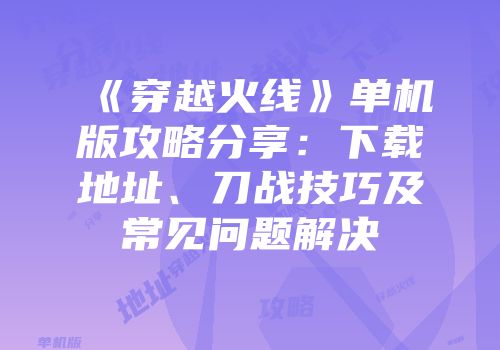 《穿越火线》单机版攻略分享：下载地址、刀战技巧及常见问题解决