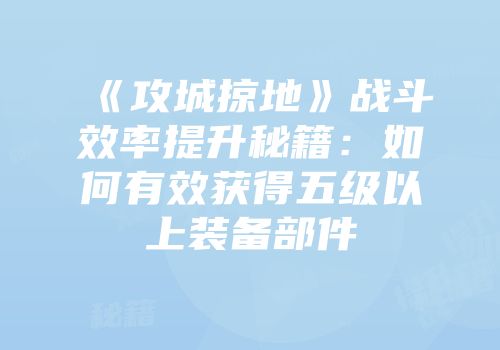《攻城掠地》战斗效率提升秘籍：如何有效获得五级以上装备部件