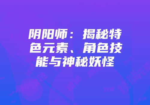 阴阳师：揭秘特色元素、角色技能与神秘妖怪