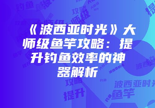 《波西亚时光》大师级鱼竿攻略：提升钓鱼效率的神器解析