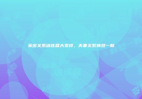 亲密关系训练营大变样，夫妻关系焕然一新