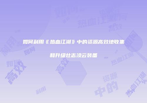 如何利用《热血江湖》中的资源高效地收集和升级壮志凌云装备