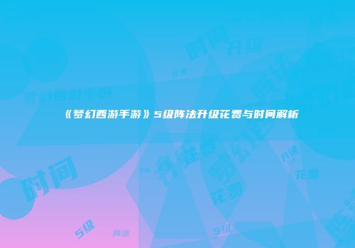 《梦幻西游手游》5级阵法升级花费与时间解析