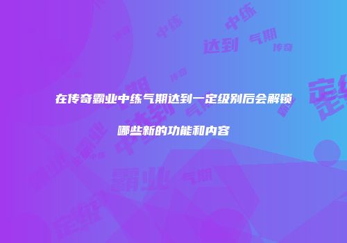 在传奇霸业中练气期达到一定级别后会解锁哪些新的功能和内容