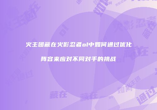 火主团藏在火影忍者ol中如何通过优化阵容来应对不同对手的挑战