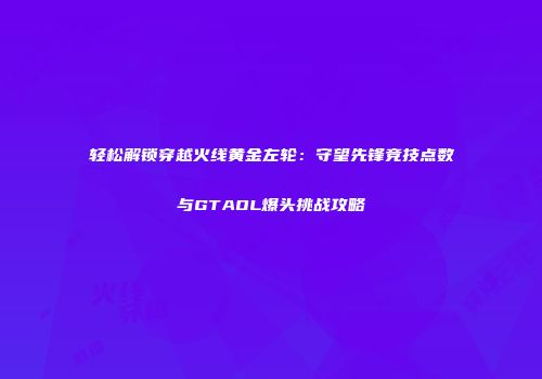 轻松解锁穿越火线黄金左轮：守望先锋竞技点数与GTAOL爆头挑战攻略