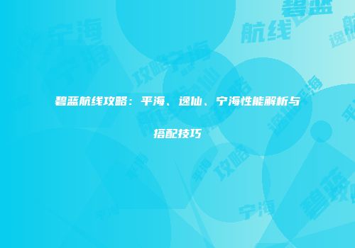 碧蓝航线攻略：平海、逸仙、宁海性能解析与搭配技巧