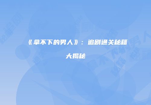 《拿不下的男人》：追剧通关秘籍大揭秘