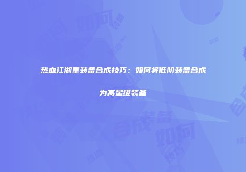 热血江湖星装备合成技巧：如何将低阶装备合成为高星级装备