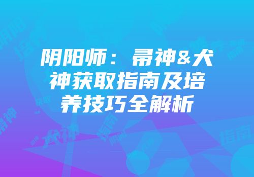 阴阳师：帚神&犬神获取指南及培养技巧全解析