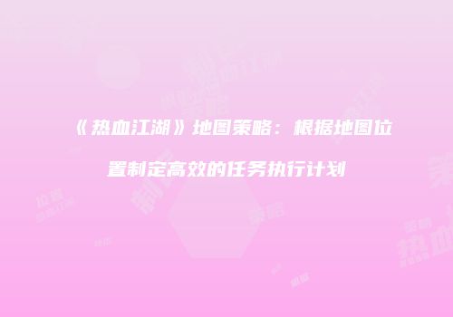 《热血江湖》地图策略：根据地图位置制定高效的任务执行计划