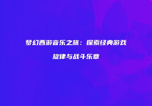 梦幻西游音乐之旅：探索经典游戏旋律与战斗乐章