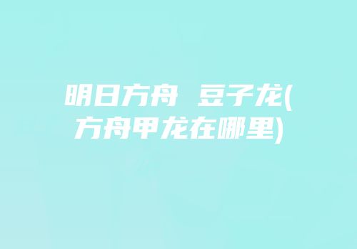 明日方舟 豆子龙(方舟甲龙在哪里)