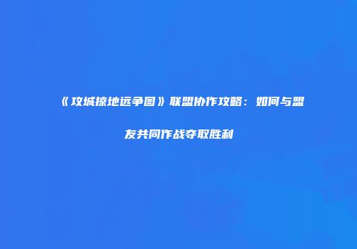 《攻城掠地远争图》联盟协作攻略：如何与盟友共同作战夺取胜利