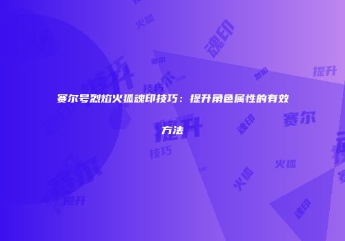 赛尔号烈焰火狐魂印技巧:提升角色属性的有效方法